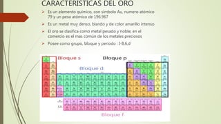 CARACTERISTICAS DEL ORO
Es un elemento químico, con símbolo Au, numero atómico
79 y un peso atómico de 196.967
Es un metal muy denso, blando y de color amarillo intenso
El oro se clasifica como metal pesado y noble; en el
comercio es el mas común de los metales preciosos
Posee como grupo, bloque y periodo : I-B,6,d