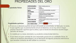 PROPIEDADES DEL ORO
Propiedades físicas
Propiedades químicas
El oro es un elemento químico así que solo puede ser encontrado, no fabricado. Es inerte,
lo que significa que: es prácticamente inmune al deterioro, no es muy útil en ningún
proceso industrial o químico que lo utilice y que es barato de almacenar durante largos
periodos de tiempo.
Es notable por su rareza, densidad y su excelente conductividad eléctrica.
El oro tiene una gran cantidad de usos industriales gracias de sus cualidades físicas. Se
utiliza en la industria odontológica y en la fabricación de algunos productos electrónicos
que necesitan contactos de alta calidad no corrosivos
196.967