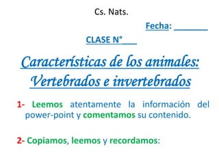 Características de los animales:
Vertebrados e invertebrados
1- Leemos atentamente la información del
power-point y comentamos su contenido.
2- Copiamos, leemos y recordamos:
Cs. Nats.
Fecha: _______
CLASE N°___
 