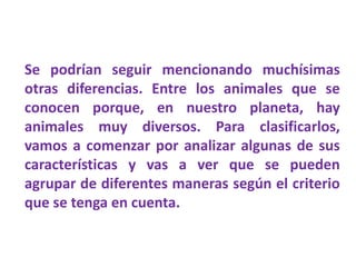 Se podrían seguir mencionando muchísimas
otras diferencias. Entre los animales que se
conocen porque, en nuestro planeta, hay
animales muy diversos. Para clasificarlos,
vamos a comenzar por analizar algunas de sus
características y vas a ver que se pueden
agrupar de diferentes maneras según el criterio
que se tenga en cuenta.
 