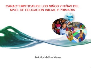 CARACTERISTICAS DE LOS NIÑOS Y NIÑAS DEL
NIVEL DE EDUCACION INICIAL Y PRIMARIA
Prof. Graciela Ferro Vásquez
 