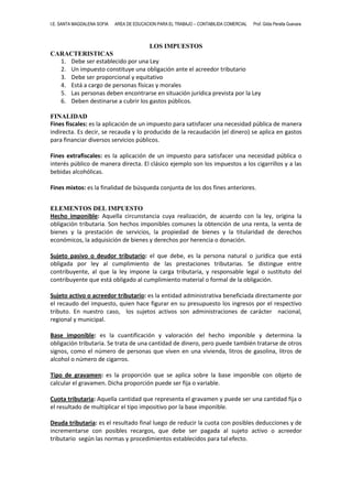 I.E. SANTA MAGDALENA SOFIA

AREA DE EDUCACION PARA EL TRABAJO – CONTABILIDA COMERCIAL

Prof. Gilda Peralta Guevara

LOS IMPUESTOS
CARACTERISTICAS
1. Debe ser establecido por una Ley
2. Un impuesto constituye una obligación ante el acreedor tributario
3. Debe ser proporcional y equitativo
4. Está a cargo de personas físicas y morales
5. Las personas deben encontrarse en situación jurídica prevista por la Ley
6. Deben destinarse a cubrir los gastos públicos.
FINALIDAD
Fines fiscales: es la aplicación de un impuesto para satisfacer una necesidad pública de manera
indirecta. Es decir, se recauda y lo producido de la recaudación (el dinero) se aplica en gastos
para financiar diversos servicios públicos.
Fines extrafiscales: es la aplicación de un impuesto para satisfacer una necesidad pública o
interés público de manera directa. El clásico ejemplo son los impuestos a los cigarrillos y a las
bebidas alcohólicas.
Fines mixtos: es la finalidad de búsqueda conjunta de los dos fines anteriores.
ELEMENTOS DEL IMPUESTO
Hecho imponible: Aquella circunstancia cuya realización, de acuerdo con la ley, origina la
obligación tributaria. Son hechos imponibles comunes la obtención de una renta, la venta de
bienes y la prestación de servicios, la propiedad de bienes y la titularidad de derechos
económicos, la adquisición de bienes y derechos por herencia o donación.
Sujeto pasivo o deudor tributario: el que debe, es la persona natural o jurídica que está
obligada por ley al cumplimiento de las prestaciones tributarias. Se distingue entre
contribuyente, al que la ley impone la carga tributaria, y responsable legal o sustituto del
contribuyente que está obligado al cumplimiento material o formal de la obligación.
Sujeto activo o acreedor tributario: es la entidad administrativa beneficiada directamente por
el recaudo del impuesto, quien hace figurar en su presupuesto los ingresos por el respectivo
tributo. En nuestro caso, los sujetos activos son administraciones de carácter nacional,
regional y municipal.
Base imponible: es la cuantificación y valoración del hecho imponible y determina la
obligación tributaria. Se trata de una cantidad de dinero, pero puede también tratarse de otros
signos, como el número de personas que viven en una vivienda, litros de gasolina, litros de
alcohol o número de cigarros.
Tipo de gravamen: es la proporción que se aplica sobre la base imponible con objeto de
calcular el gravamen. Dicha proporción puede ser fija o variable.
Cuota tributaria: Aquella cantidad que representa el gravamen y puede ser una cantidad fija o
el resultado de multiplicar el tipo impositivo por la base imponible.
Deuda tributaria: es el resultado final luego de reducir la cuota con posibles deducciones y de
incrementarse con posibles recargos, que debe ser pagada al sujeto activo o acreedor
tributario según las normas y procedimientos establecidos para tal efecto.

 