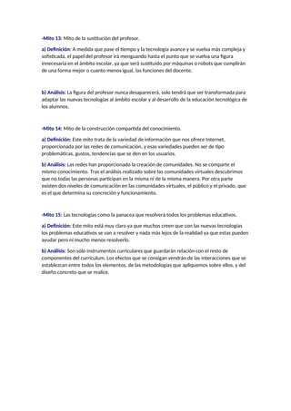 -Mito 13: Mito de la sustitución del profesor.
a) Definición: A medida que pase el tiempo y la tecnología avance y se vuelva más compleja y
sofisticada, el papel del profesor irá menguando hasta el punto que se vuelva una figura
innecesaria en el ámbito escolar, ya que será sustituido por máquinas o robots que cumplirán
de una forma mejor o cuanto menos igual, las funciones del docente.
b) Análisis: La figura del profesor nunca desaparecerá, solo tendrá que ser transformada para
adaptar las nuevas tecnologías al ámbito escolar y al desarrollo de la educación tecnológica de
los alumnos.
-Mito 14: Mito de la construcción compartida del conocimiento.
a) Definición: Este mito trata de la variedad de información que nos ofrece Internet,
proporcionada por las redes de comunicación, y esas variedades pueden ser de tipo
problemáticas, gustos, tendencias que se den en los usuarios.
b) Análisis: Las redes han proporcionado la creación de comunidades. No se comparte el
mismo conocimiento. Tras el análisis realizado sobre las comunidades virtuales descubrimos
que no todas las personas participan en la misma ni de la misma manera. Por otra parte
existen dos niveles de comunicación en las comunidades virtuales, el público y el privado, que
es el que determina su concreción y funcionamiento.
-Mito 15: Las tecnologías como la panacea que resolverá todos los problemas educativos.
a) Definición: Este mito está muy claro ya que muchos creen que con las nuevas tecnologías
los problemas educativos se van a resolver y nada más lejos de la realidad ya que estas pueden
ayudar pero ni mucho menos resolverlo.
b) Análisis: Son sólo instrumentos curriculares que guardarán relación con el resto de
componentes del currículum. Los efectos que se consigan vendrán de las interacciones que se
establezcan entre todos los elementos, de las metodologías que apliquemos sobre ellos, y del
diseño concreto que se realice.
 