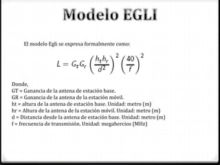 El modelo Egli se expresa formalmente como:
Donde,
GT = Ganancia de la antena de estación base.
GR = Ganancia de la antena de la estación móvil.
ht = altura de la antena de estación base. Unidad: metro (m)
hr = Altura de la antena de la estación móvil. Unidad: metro (m)
d = Distancia desde la antena de estación base. Unidad: metro (m)
f = frecuencia de transmisión. Unidad: megahercios (MHz)
 