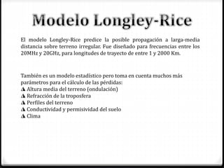 El modelo Longley-Rice predice la posible propagación a larga-media
distancia sobre terreno irregular. Fue diseñado para frecuencias entre los
20MHz y 20GHz, para longitudes de trayecto de entre 1 y 2000 Km.
También es un modelo estadístico pero toma en cuenta muchos más
parámetros para el cálculo de las pérdidas:
◮ Altura media del terreno (ondulación)
◮ Refracción de la troposfera
◮ Perfiles del terreno
◮ Conductividad y permisividad del suelo
◮ Clima
 