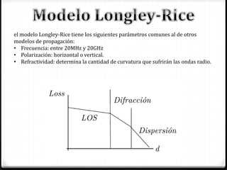 el modelo Longley-Rice tiene los siguientes parámetros comunes al de otros
modelos de propagación:
• Frecuencia: entre 20MHz y 20GHz
• Polarización: horizontal o vertical.
• Refractividad: determina la cantidad de curvatura que sufrirán las ondas radio.
 