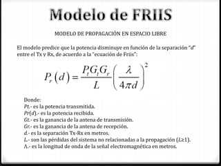 MODELO DE PROPAGACIÓN EN ESPACIO LIBRE
El modelo predice que la potencia disminuye en función de la separación “d”
entre el Tx y Rx, de acuerdo a la “ecuación de Friis”:
Donde:
Pt.- es la potencia transmitida.
Pr(d).- es la potencia recibida.
Gt.- es la ganancia de la antena de transmisión.
Gr.- es la ganancia de la antena de recepción.
d.- es la separación Tx-Rx en metros.
L.- son las pérdidas del sistema no relacionadas a la propagación (L≥1).
Λ.- es la longitud de onda de la señal electromagnética en metros.
 