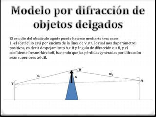 El estudio del obstáculo agudo puede hacerse mediante tres casos
1.-el obstáculo está por encima de la línea de vista, lo cual nos da parámetros
positivos, es decir, despejamiento h > 0 y ángulo de difracción q > 0, y el
coeficiente fresnel-kirchoff, haciendo que las pérdidas generadas por difracción
sean superiores a 6dB.
 