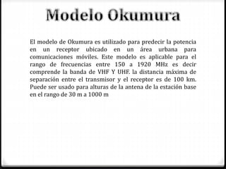 El modelo de Okumura es utilizado para predecir la potencia
en un receptor ubicado en un área urbana para
comunicaciones móviles. Este modelo es aplicable para el
rango de frecuencias entre 150 a 1920 MHz es decir
comprende la banda de VHF Y UHF. la distancia máxima de
separación entre el transmisor y el receptor es de 100 km.
Puede ser usado para alturas de la antena de la estación base
en el rango de 30 m a 1000 m
 