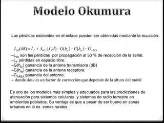 AREAreteMUF GhGhGdfALdBL  )()(),()(50
Las pérdidas existentes en el enlace pueden ser obtenidas mediante la ecuación:
–L50 son las pérdidas por propagación al 50 % de recepción de la señal.
–LF pérdidas en espacio libre.
–G(hte) ganancia de la antena transmisora (dB)
–G(hre) ganancia de la antena receptora.
–GAREA ganancia del entorno.
– donde Amu es un factor de corrección que depende de la altura del móvil
Es uno de los modelos más simples y adecuados para las predicciones de
atenuación para sistemas celulares y sistemas de radio terrestre en
ambientes poblados. Su ventaja es que a pesar de ser bueno en zonas
urbanas no lo es zonas rurales.
 