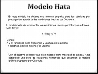 En este modelo se obtiene una formula empírica para las pérdidas por
propagación a partir de las mediciones hechas por Okumura.
Con el objetivo de hacer que este método fuera más fácil de aplicar, Hata
estableció una serie de relaciones numéricas que describen el método
gráfico propuesto por Okumura.
El modelo trata de representar las mediciones hechas por Okumura a través
de la forma:
A+B log10 R
Donde:
A y B: funciones de la frecuencia y la altura de la antena,
R: distancia entre la antena y el usuario.
 