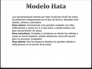 Las aproximaciones hechas por Hata involucran dividir las áreas
de predicción categorizadas por el tipo de terreno, llamadas área
abierta, urbana y suburbana.
Área urbana: Corresponde a las grandes ciudades con altas
edificaciones y casas con 2 o más pisos, o donde existen una
gran concentración de casas.
Área suburbana: Ciudades o carreteras en donde hay árboles y
casas en forma dispersa, existen obstáculos cerca del usuario
pero no provocan congestión.
Área abierta: Son los espacios abiertos sin grandes árboles o
edificaciones en el camino de la señal.
 