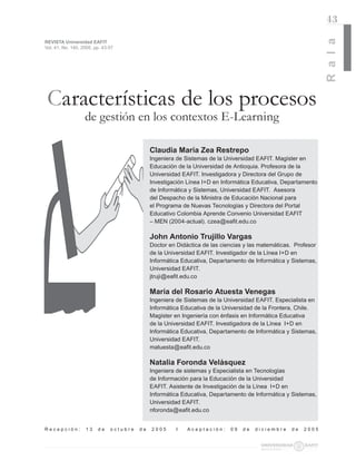 43




                                                                                                                R a l a
REVISTA Universidad EAFIT
Vol. 41. No. 140. 2005. pp. 43-57




 Características de los procesos
                   de gestión en los contextos E-Learning

                                              Claudia María Zea Restrepo
                                              Ingeniera de Sistemas de la Universidad EAFIT. Magíster en
                                              Educación de la Universidad de Antioquia. Profesora de la
                                              Universidad EAFIT. Investigadora y Directora del Grupo de
                                              Investigación Línea I+D en Informática Educativa, Departamento
                                              de Informática y Sistemas, Universidad EAFIT. Asesora
                                              del Despacho de la Ministra de Educación Nacional para
                                              el Programa de Nuevas Tecnologías y Directora del Portal
                                              Educativo Colombia Aprende Convenio Universidad EAFIT
                                              – MEN (2004-actual). czea@eaﬁt.edu.co

                                              John Antonio Trujillo Vargas
                                              Doctor en Didáctica de las ciencias y las matemáticas. Profesor
                                              de la Universidad EAFIT. Investigador de la Línea I+D en
                                              Informática Educativa, Departamento de Informática y Sistemas,
                                              Universidad EAFIT.
                                              jtruji@eaﬁt.edu.co

                                              María del Rosario Atuesta Venegas
                                              Ingeniera de Sistemas de la Universidad EAFIT. Especialista en
                                              Informática Educativa de la Universidad de la Frontera, Chile.
                                              Magíster en Ingeniería con énfasis en Informática Educativa
                                              de la Universidad EAFIT. Investigadora de la Línea I+D en
                                              Informática Educativa, Departamento de Informática y Sistemas,
                                              Universidad EAFIT.
                                              matuesta@eaﬁt.edu.co

                                              Natalia Foronda Velásquez
                                              Ingeniera de sistemas y Especialista en Tecnologías
                                              de Información para la Educación de la Universidad
                                              EAFIT. Asistente de Investigación de la Línea I+D en
                                              Informática Educativa, Departamento de Informática y Sistemas,
                                              Universidad EAFIT.
                                              nforonda@eaﬁt.edu.co


Recepción:         13    de    octubre   de   2005     I    Aceptación:     09   de   diciembre    de   2005
 