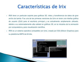    IRIX tiene un particular soporte para gráficos 3D, video y transferencia de datos de gran
    ancho de banda. Fue una de las primeras versiones de Unix en tener una interfaz gráfica
    de usuario (GUI) para el escritorio principal y es actualmente ampliamente utilizado,
    debido a su extremadamente alta calidad en gráficos 3D, en la industria de la animación
    por computadora y para visualización científica.

   IRIX es un sistema operativo compatible con Unix, creado por SGI (Silicon Graphics) para
    su plataforma MIPS de 64 bits.
 