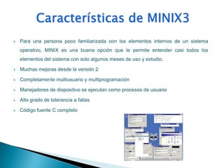    Para una persona poco familiarizada con los elementos internos de un sistema
    operativo, MINIX es una buena opción que le permite entender casi todos los
    elementos del sistema con solo algunos meses de uso y estudio.

   Muchas mejoras desde la versión 2

   Completamente multiusuario y multiprogramación

   Manejadores de dispositivo se ejecutan como procesos de usuario

   Alto grado de tolerancia a fallas

   Código fuente C completo
 