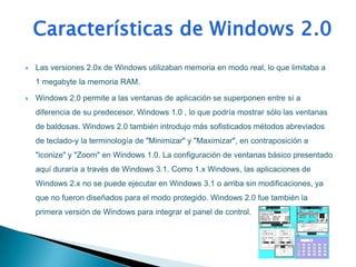    Las versiones 2.0x de Windows utilizaban memoria en modo real, lo que limitaba a
    1 megabyte la memoria RAM.

   Windows 2.0 permite a las ventanas de aplicación se superponen entre sí a
    diferencia de su predecesor, Windows 1.0 , lo que podría mostrar sólo las ventanas
    de baldosas. Windows 2.0 también introdujo más sofisticados métodos abreviados
    de teclado-y la terminología de "Minimizar" y "Maximizar", en contraposición a
    "iconize" y "Zoom" en Windows 1.0. La configuración de ventanas básico presentado
    aquí duraría a través de Windows 3.1. Como 1.x Windows, las aplicaciones de
    Windows 2.x no se puede ejecutar en Windows 3.1 o arriba sin modificaciones, ya
    que no fueron diseñados para el modo protegido. Windows 2.0 fue también la
    primera versión de Windows para integrar el panel de control.
 