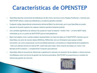    OpenStep describe únicamente las bibliotecas de alto nivel y servicios (como Display PostScript ), mientras que
    NeXTSTEP refiere a estas dos bibliotecas y el sistema operativo también.

   Cualquier código dependiendo enteramente del kernel Mach fue eliminado, por lo que OpenStep se puede
    ejecutar en la parte superior de cualquier sistema operativo bastante potente.

   Una cantidad significativa de esfuerzo fue puesto en hacer el sistema " endian -free ", un tema NeXT había
    enfrentado ya en un puerto de NeXTSTEP para el Intel plataforma.

   Bajo nivel objetos como cuerdas estaban representados con tipos de datos en C NeXTSTEP, mientras que en
    OpenStep una serie de nuevas clases (NSString, NSNumber, etc) se introdujeron para apoyar endian
    conversión, así como proporcionar una funcionalidad adicional y convertirse en independiente de la plataforma
    . Esto tuvo efectos dominó en toda la API, sobre todo para mejor. Este conjunto de clases (un marco ) fue
    llamado el Kit Fundación , o simplemente Fundación para abreviar.

   OpenStep utiliza el recuento de referencias a gestionar la memoria y la duración de los objetos, y ofrece piscinas
    AutoRelease como una forma de gestión de memoria automática. NeXTSTEP no proporciona un contador de
    referencias gestión de memoria.
 