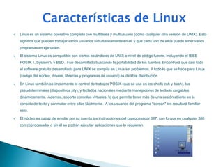    Linux es un sistema operativo completo con multitarea y multiusuario (como cualquier otra versión de UNIX). Esto
    significa que pueden trabajar varios usuarios simultáneamente en él, y que cada uno de ellos puede tener varios
    programas en ejecución.

   El sistema Linux es compatible con ciertos estándares de UNIX a nivel de código fuente, incluyendo el IEEE
    POSIX.1, System V y BSD. Fue desarrollado buscando la portabilidad de los fuentes: Encontrará que casi todo
    el software gratuito desarrollado para UNIX se compila en Linux sin problemas. Y todo lo que se hace para Linux
    (código del núcleo, drivers, librerías y programas de usuario) es de libre distribución.

   En Linux también se implementa el control de trabajos POSIX (que se usa en los shells csh y bash), las
    pseudoterminales (dispositivos pty), y teclados nacionales mediante manejadores de teclado cargables
    dinámicamente. Además, soporta consolas virtuales, lo que permite tener más de una sesión abierta en la
    consola de texto y conmutar entre ellas fácilmente. A los usuarios del programa "screen" les resultará familiar
    esto.

   El núcleo es capaz de emular por su cuenta las instrucciones del coprocesador 387, con lo que en cualquier 386
    con coprocesador o sin él se podrán ejecutar aplicaciones que lo requieran.
 