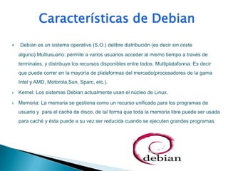    Debían es un sistema operativo (S.O.) delibre distribución (es decir sin coste
    alguno).Multiusuario: permite a varios usuarios acceder al mismo tiempo a través de
    terminales, y distribuye los recursos disponibles entre todos. Multiplataforma: Es decir
    que puede correr en la mayoría de plataformas del mercado(procesadores de la gama
    Intel y AMD, Motorola,Sun, Sparc, etc.).

   Kernel: Los sistemas Debian actualmente usan el núcleo de Linux.

   Memoria: La memoria se gestiona como un recurso unificado para los programas de
    usuario y para el caché de disco, de tal forma que toda la memoria libre puede ser usada
    para caché y ésta puede a su vez ser reducida cuando se ejecuten grandes programas.
 