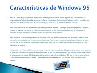    Barra de Tareas: Muy indispensable para acelerar los trabajos en Windows, podías regresar más rápidemante a los
    programas que Windows ejecutaba, aunque sin embargo si ejecutabas demasiados se hacía un revoltijo y no sabías que
    programa usar; También en la barra de tareas se incluye al menú Inicio, iconos de notifiación, hora, etc.


    Menú Inicio: A través de ella podemos acceder más rapidamente a Paint, a los juegos o a buscar programas o archivos
    perdidos de algo o al reproductor de música, el cual el que trae Win95 . cuando se instalaba algo con disquetes, no
    aparecian de forma automatica en el menu; habia que agregarlos manualmente


    Mejor escritorio: Un escritorio algo ordenado, los iconos ya no iban amontonados donde sea (si querías), el fondo verde
    atómico feo combinaba con los iconos, accesos rápidos, etc. Todo para una mayor comodidad para el usuario; se podia
    usar una foto de alta resolucion (como ahora) para el fondo, pero solo una hora que provocaba un pantallazo azul por
    sobrecarga del sistema.


    Acceso a internet: Windows 95 tiene su manera para imprimir documentos de Word.Según los desarrolladores de Windows
    95, y algunos vendedores de bananas, Windows 95 tiene un más fácil acceso a internet. Sin embargo por la GRAN lentitud
    de los procesadores, esto se dificultaba y sumado al cacharro que es Internet Explorer 3.0, usar el Internet es un infierno.
    Le recomendamos permanecer calmado y comprarse una computadora nueva con Windows Vista para evitar cosas
    mayores.
 