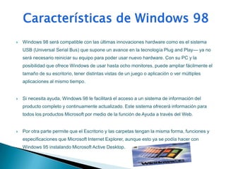    Windows 98 será compatible con las últimas innovaciones hardware como es el sistema
    USB (Universal Serial Bus) que supone un avance en la tecnología Plug and Play— ya no
    será necesario reiniciar su equipo para poder usar nuevo hardware. Con su PC y la
    posibilidad que ofrece Windows de usar hasta ocho monitores, puede ampliar fácilmente el
    tamaño de su escritorio, tener distintas vistas de un juego o aplicación o ver múltiples
    aplicaciones al mismo tiempo.


   Si necesita ayuda, Windows 98 le facilitará el acceso a un sistema de información del
    producto completo y continuamente actualizado. Este sistema ofrecerá información para
    todos los productos Microsoft por medio de la función de Ayuda a través del Web.


   Por otra parte permite que el Escritorio y las carpetas tengan la misma forma, funciones y
    especificaciones que Microsoft Internet Explorer, aunque esto ya se podía hacer con
    Windows 95 instalando Microsoft Active Desktop.
 