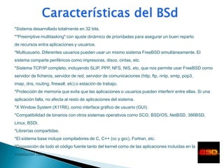 *Sistema desarrollado totalmente en 32 bits.
*"Preemptive multitasking" con ajuste dinámico de prioridades para asegurar un buen reparto
de recursos entra aplicaciones y usuarios.
*Multiusuario. Diferentes usuarios pueden usar un mismo sistema FreeBSD simultáneamente. El
sistema comparte periféricos como impresoras, disco, cintas, etc.
*Sistema TCP/IP completo, incluyendo SLIP, PPP, NFS, NIS, etc, que nos permite usar FreeBSD como
servidor de ficheros, servidor de red, servidor de comunicaciones (http, ftp, nntp, smtp, pop3,
imap, dns, routing, firewall, etc) o estación de trabajo.
*Protección de memoria que evita que las aplicaciones o usuarios pueden interferir entre ellas. Si una
aplicación falla, no afecta al resto de aplicaciones del sistema.
*X Window System (X11R6), como interface gráfico de usuario (GUI).
*Compatibilidad de binarios con otros sistemas operativos como SCO, BSD/OS, NetBSD, 386BSD,
Linux, BSDi.
*Librerías compartidas.
*El sistema base incluye compiladores de C, C++ (cc y gcc), Fortran, etc.
*Disposición de todo el código fuente tanto del kernel como de las aplicaciones incluidas en la
instalación base.
 