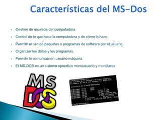    Gestión de recursos del computadora.

   Control de lo que hace la computadora y de cómo lo hace.

   Permitir el uso de paquetes o programas de software por el usuario.

   Organizar los datos y los programas.

   Permitir la comunicación usuario-máquina.

   El MS-DOS es un sistema operativo monousuario y monotarea
 