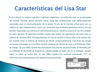 El Lisa ofrecía un sistema operativo multitarea cooperativo, no preferente (que no se apropiaba
del control). También ofrecía memoria virtual. Estas dos características eran extremadamente
avanzadas para un microcomputador de la época. El uso de la memoria virtual junto con un
sistema de disco bastante lento, hacía, por momentos, que el sistema pareciese inactivo. El Lisa
también organizaba sus archivos en directorios jerárquicos, haciendo práctico el uso de unidades
de disco grandes. El Macintosh también adoptó este diseño de organización de disco para su
sistema de archivos HFS. Conceptualmente, el Lisa se parecía al Xerox Star en el sentido que
fue previsto como un sistema de cómputo de oficina, consecuentemente, Lisa tenía dos modos
de usuario principales: el Lisa Office System (Sistema de Oficina de Lisa) y el Workshop (Taller
de trabajo). El Lisa Office System fue el ambiente GUI para los usuarios finales. El Workshop era
un ambiente de desarrollo de programas y estaba basado en texto casi en su totalidad, aunque
utilizó un editor de textos GUI. El Lisa Office System fue eventual renombrado "7/7", en
referencia a los siete programas de aplicación proporcionados
 