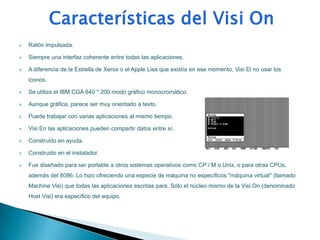    Ratón impulsada.

   Siempre una interfaz coherente entre todas las aplicaciones.

   A diferencia de la Estrella de Xerox o el Apple Lisa que existía en ese momento, Visi El no usar los
    iconos.

   Se utiliza el IBM CGA 640 * 200 modo gráfico monocromático.

   Aunque gráfica, parece ser muy orientado a texto.

   Puede trabajar con varias aplicaciones al mismo tiempo.

   Visi En las aplicaciones pueden compartir datos entre sí.

   Construido en ayuda.

   Construido en el instalador.

   Fue diseñado para ser portable a otros sistemas operativos como CP / M o Unix, o para otras CPUs,
    además del 8086. Lo hizo ofreciendo una especie de máquina no específicos "máquina virtual" (llamado
    Machine Visi) que todas las aplicaciones escritas para. Sólo el núcleo mismo de la Visi On (denominado
    Host Visi) era específico del equipo.
 