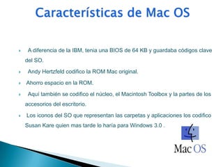     A diferencia de la IBM, tenia una BIOS de 64 KB y guardaba códigos clave
    del SO.

    Andy Hertzfeld codifico la ROM Mac original.

   Ahorro espacio en la ROM.

    Aquí también se codifico el núcleo, el Macintosh Toolbox y la partes de los
    accesorios del escritorio.

   Los iconos del SO que representan las carpetas y aplicaciones los codifico
    Susan Kare quien mas tarde lo haría para Windows 3.0 .
 