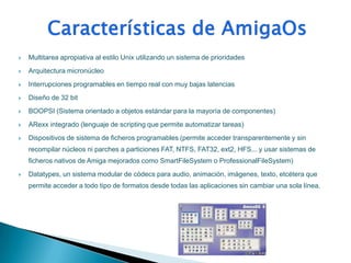    Multitarea apropiativa al estilo Unix utilizando un sistema de prioridades
   Arquitectura micronúcleo
   Interrupciones programables en tiempo real con muy bajas latencias
   Diseño de 32 bit
   BOOPSI (Sistema orientado a objetos estándar para la mayoría de componentes)
   ARexx integrado (lenguaje de scripting que permite automatizar tareas)
   Dispositivos de sistema de ficheros programables (permite acceder transparentemente y sin
    recompilar núcleos ni parches a particiones FAT, NTFS, FAT32, ext2, HFS... y usar sistemas de
    ficheros nativos de Amiga mejorados como SmartFileSystem o ProfessionalFileSystem)
   Datatypes, un sistema modular de códecs para audio, animación, imágenes, texto, etcétera que
    permite acceder a todo tipo de formatos desde todas las aplicaciones sin cambiar una sola línea.
 