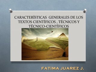 CARACTERÍSTICAS GENERALES DE LOS
  TEXTOS CIENTÍFICOS , TÉCNICOS Y
      TÉCNICO-CIENTÍFICOS




            FATIMA JUAREZ J.
 