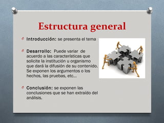 Estructura general
O Introducción: se presenta el tema


O Desarrollo: Puede variar de
  acuerdo a las características que
  solicite la institución u organismo
  que dará la difusión de su contenido.
  Se exponen los argumentos o los
  hechos, las pruebas, etc…

O Conclusión: se exponen las
  conclusiones que se han extraído del
  análisis.
 