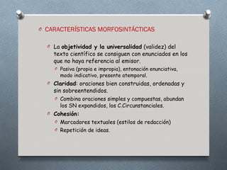O CARACTERÍSTICAS MORFOSINTÁCTICAS


  O La objetividad y la universalidad (validez) del
    texto científico se consiguen con enunciados en los
    que no haya referencia al emisor.
    O Pasiva (propia e impropia), entonación enunciativa,
      modo indicativo, presente atemporal.
  O Claridad: oraciones bien construidas, ordenadas y
    sin sobreentendidos.
    O Combina oraciones simples y compuestas, abundan
       los SN expandidos, los C.Circunstanciales.
  O Cohesión:
    O Marcadores textuales (estilos de redacción)
    O Repetición de ideas.
 