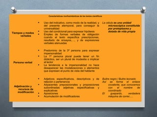Características morfosintácticas de los textos científicos


                     Uso del indicativo, como modo de la realidad, y                  La célula es una unidad
                      del presente atemporal, para conseguir la                             microscópica constituida
                      universalidad                                                         por protoplasma y
                     Uso del condicional para expresar hipótesis                           dotada de vida propia
Tiempos y modos
                     Empleo de formas verbales de obligación
      verbales
                      cuando el texto especifica prescripciones,
                      resultado de ensayos,…, y de expresiones
                      verbales atenuadas

                     Predominio de la 3ª persona para expresar
                      impersonalidad
                     La 1ª persona plural puede tener un fin
                      didáctico, ser un plural de modestia o implicar
 Persona verbal       al lector
                     La tendencia a la impersonalidad no hace
                      desaparecer las modalizaciones o elementos
                      que expresen el punto de vista del hablante


                     Adjetivos especificativos, descriptivos y de                     Buitre negro / Buitre leonado
                      relación o pertenencia                                           Así se forma el enlace
                     Adyacentes preposicionales y proposiciones                            covalente, que conocemos
 Adjetivación y
                      subordinadas adjetivas especificativas y                              con     el    nombre      de
    recursos de
                      explicativas                                                          coordinado
   modificación      Aposiciones                                                      El     guepardo,        verdadera
                     Acumulación de modificadores                                          máquina de correr,…
 