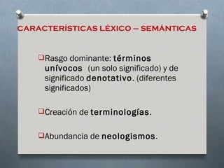 CARACTERÍSTICAS LÉXICO – SEMÁNTICAS


    Rasgo dominante: términos
     unívocos (un solo significado) y de
     significado denotativo. (diferentes
     significados)

    Creación de terminologías.


    Abundancia de neologismos.
 