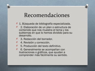 Recomendaciones
O 1. Búsqueda de bibliografía especializada.
O 2. Elaboración de un plan o estructura de
    contenido que nos muestra el tema y los
    subtemas en que lo hemos dividido para su
    desarrollo.
O     3. Redacción del borrador.
O     4. Revisión y corrección.
O     5. Producción del texto definitivo.
O     6. Generalmente se acompañan con
    ilustraciones o gráficos, que ayudan a
    comprender más fácilmente su sentido.
 