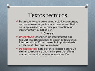 Textos técnicos
O Es un escrito que tiene como objetivo presentar,
  de una manera organizada y clara, el resultado
  de la aplicación de un principio científico: un
  instrumento y su aplicación.
                     O Clases:
O Descriptivos: describen un instrumento, sin
  realizar interpretaciones, ni sacar conclusiones.
  Interpretativos: Enfatizan en la importancia de
  un elemento técnico determinado.
O Demostrativos: Establecen la relación entre un
  elemento técnico y unos principios científicos
  que se han aplicado para su elaboración.
 