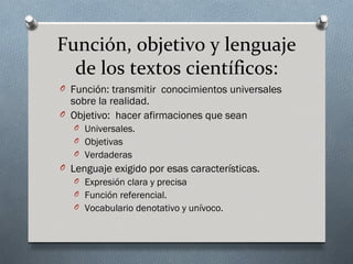 Función, objetivo y lenguaje
  de los textos científicos:
O Función: transmitir conocimientos universales
  sobre la realidad.
O Objetivo: hacer afirmaciones que sean
   O Universales.
   O Objetivas
   O Verdaderas
O Lenguaje exigido por esas características.
   O Expresión clara y precisa
   O Función referencial.
   O Vocabulario denotativo y unívoco.
 