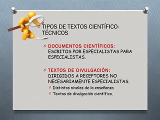 O TIPOS DE TEXTOS CIENTÍFICO-
 TÉCNICOS

  O DOCUMENTOS CIENTÍFICOS :
   ESCRITOS POR ESPECIALISTAS PARA
   ESPECIALISTAS.

  O TEXTOS DE DIVULGACIÓN:
   DIRIGIDOS A RECEPTORES NO
   NECESARIAMENTE ESPECIALISTAS.
    O Distintos niveles de la enseñanza
    O Textos de divulgación científico.
 