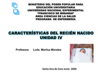 MINISTERIO DEL PODER POPULAR PARA
EDUCACIÓN UNIVERSITARIA
UNIVERSIDAD NACIONAL EXPERIMENTAL
“FRANCISCO DE MIRANDA”
ÁREA CIENCIAS DE LA SALUD
PROGRAMA DE ENFERMERÍA
CARACTERÍSTICAS DEL RECIÉN NACIDO
UNIDAD IV
Profesora: Lcda. Mariluz Morales
Santa Ana de Coro Junio 2020
 