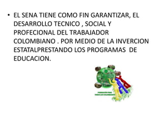 • EL SENA TIENE COMO FIN GARANTIZAR, EL
DESARROLLO TECNICO , SOCIAL Y
PROFECIONAL DEL TRABAJADOR
COLOMBIANO . POR MEDIO DE LA INVERCION
ESTATALPRESTANDO LOS PROGRAMAS DE
EDUCACION.
 