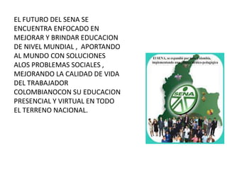 EL FUTURO DEL SENA SE
ENCUENTRA ENFOCADO EN
MEJORAR Y BRINDAR EDUCACION
DE NIVEL MUNDIAL , APORTANDO
AL MUNDO CON SOLUCIONES
ALOS PROBLEMAS SOCIALES ,
MEJORANDO LA CALIDAD DE VIDA
DEL TRABAJADOR
COLOMBIANOCON SU EDUCACION
PRESENCIAL Y VIRTUAL EN TODO
EL TERRENO NACIONAL.
 