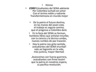 • Himno
• CORO Estudiantes del SENA adelante
Por Colombia luchad con amor
Con el ánimo noble y radiante
Transformémosla en mundo mejor
• De la patria el futuro destino,
en las manos del joven está,
el trabajo es seguro camino,
que el progreso a Colombia dará.
• En la forja del SENA se forman,
hombres libres que anhelan triunfar,
con la ciencia y la técnica unidas,
nuevos rumbos de paz trazarán.
• Hoy la patria nos grita sentida,
¡estudiantes del SENA triunfad!
solo así lograréis en la vida,
más justicia, mayor libertad.
.Avancemos con fuerza guerrera,
¡estudiantes con firme tesón!
que la patria en nosotros espera,
su pacífica revolución.
 