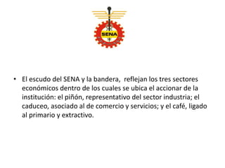 • El escudo del SENA y la bandera, reflejan los tres sectores
económicos dentro de los cuales se ubica el accionar de la
institución: el piñón, representativo del sector industria; el
caduceo, asociado al de comercio y servicios; y el café, ligado
al primario y extractivo.
 