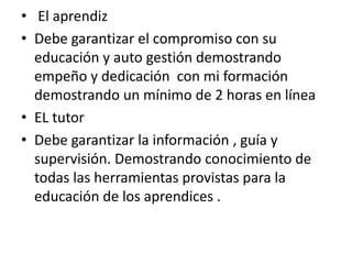 • El aprendiz
• Debe garantizar el compromiso con su
educación y auto gestión demostrando
empeño y dedicación con mi formación
demostrando un mínimo de 2 horas en línea
• EL tutor
• Debe garantizar la información , guía y
supervisión. Demostrando conocimiento de
todas las herramientas provistas para la
educación de los aprendices .
 