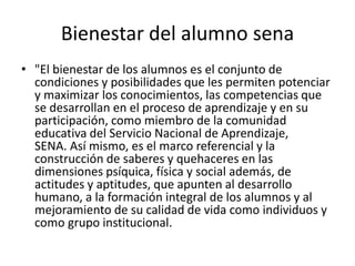 Bienestar del alumno sena
• "El bienestar de los alumnos es el conjunto de
condiciones y posibilidades que les permiten potenciar
y maximizar los conocimientos, las competencias que
se desarrollan en el proceso de aprendizaje y en su
participación, como miembro de la comunidad
educativa del Servicio Nacional de Aprendizaje,
SENA. Así mismo, es el marco referencial y la
construcción de saberes y quehaceres en las
dimensiones psíquica, física y social además, de
actitudes y aptitudes, que apunten al desarrollo
humano, a la formación integral de los alumnos y al
mejoramiento de su calidad de vida como individuos y
como grupo institucional.
 
