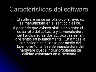 Características del software El software se desarrolla o construye; no se manufactura en el sentido clásico. A pesar de que existen similitudes entre el desarrollo del software y la manufactura del hardware, las dos actividades serian diferentes en lo fundamental. En ambas la alta calidad se alcanza por medio del buen diseño, la fase de manufactura del hardware puede incluir problemas de calidad existentes en el software.