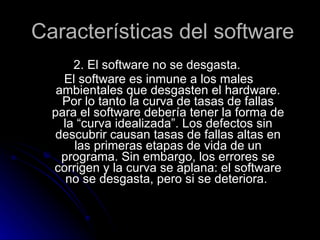 Características del software 2. El software no se desgasta. El software es inmune a los males ambientales que desgasten el hardware. Por lo tanto la curva de tasas de fallas para el software debería tener la forma de la “curva idealizada”. Los defectos sin descubrir causan tasas de fallas altas en las primeras etapas de vida de un programa. Sin embargo, los errores se corrigen y la curva se aplana: el software no se desgasta, pero si se deteriora.