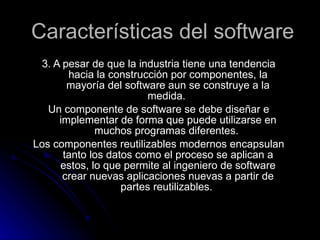 Características del software 3. A pesar de que la industria tiene una tendencia hacia la construcción por componentes, la mayoría del software aun se construye a la medida. Un componente de software se debe diseñar e implementar de forma que puede utilizarse en muchos programas diferentes. Los componentes reutilizables modernos encapsulan tanto los datos como el proceso se aplican a estos, lo que permite al ingeniero de software crear nuevas aplicaciones nuevas a partir de partes reutilizables.